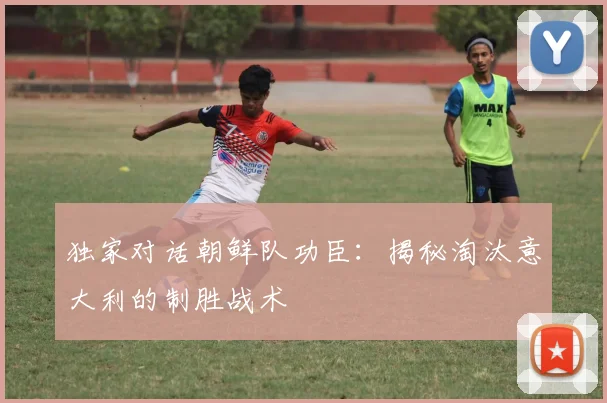 独家对话朝鲜队功臣：揭秘淘汰意大利的制胜战术