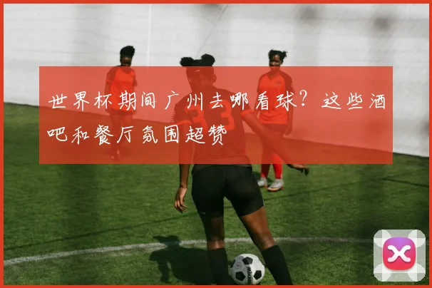 世界杯期间广州去哪看球？这些酒吧和餐厅氛围超赞