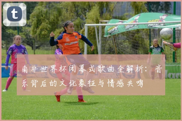 南非世界杯闭幕式歌曲全解析:音乐背后的文化象征与情感共鸣