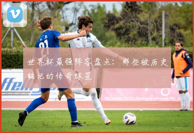 世界杯最强阵容盘点：那些被历史铭记的传奇球星