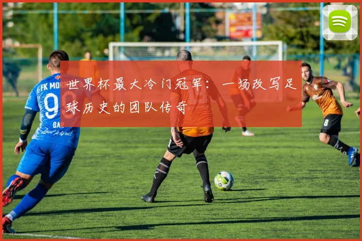 世界杯最大冷门冠军：一场改写足球历史的团队传奇