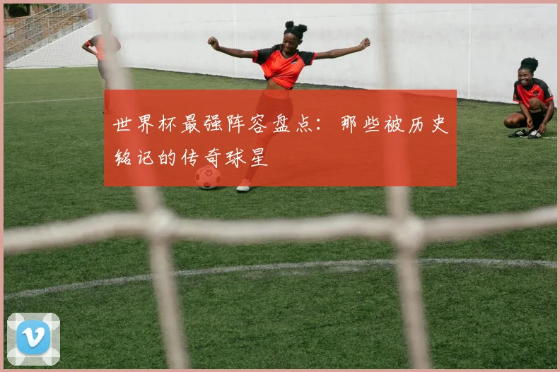 世界杯最强阵容盘点：那些被历史铭记的传奇球星