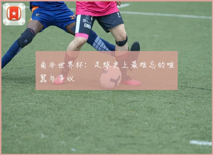 南非世界杯:足球史上最难忘的喧嚣与争议