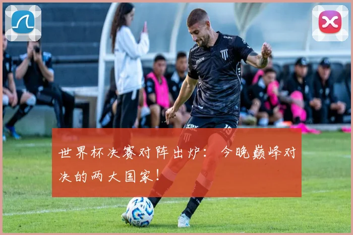 世界杯决赛对阵出炉：今晚巅峰对决的两大国家！